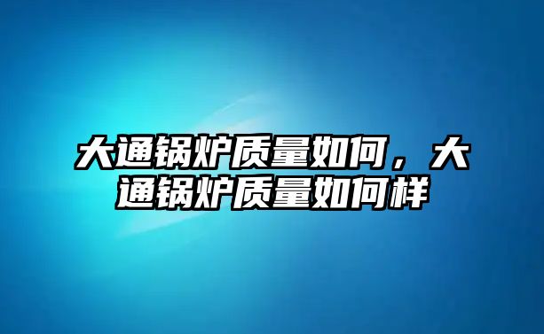 大通鍋爐質(zhì)量如何，大通鍋爐質(zhì)量如何樣