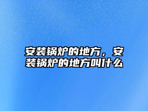 安裝鍋爐的地方，安裝鍋爐的地方叫什么