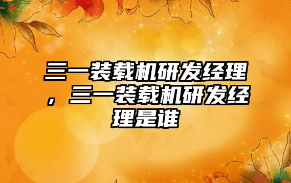 三一裝載機研發(fā)經(jīng)理，三一裝載機研發(fā)經(jīng)理是誰