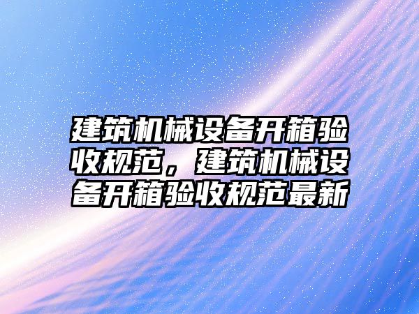 建筑機(jī)械設(shè)備開(kāi)箱驗(yàn)收規(guī)范，建筑機(jī)械設(shè)備開(kāi)箱驗(yàn)收規(guī)范最新