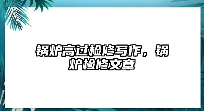 鍋爐高過(guò)檢修寫(xiě)作，鍋爐檢修文章