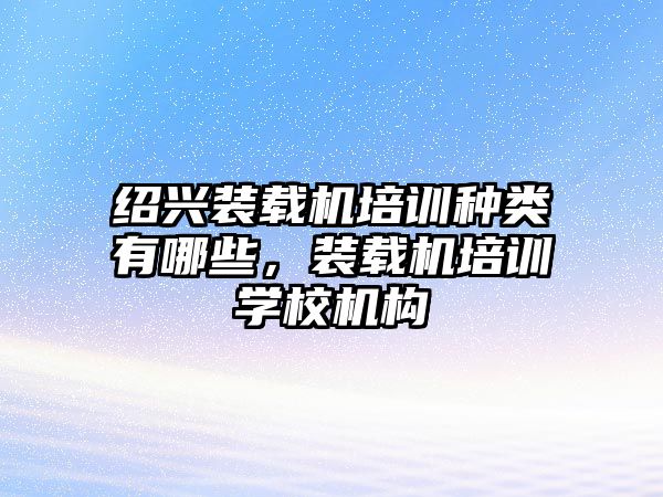 紹興裝載機(jī)培訓(xùn)種類(lèi)有哪些，裝載機(jī)培訓(xùn)學(xué)校機(jī)構(gòu)