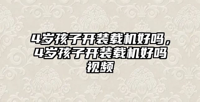 4歲孩子開裝載機好嗎，4歲孩子開裝載機好嗎視頻