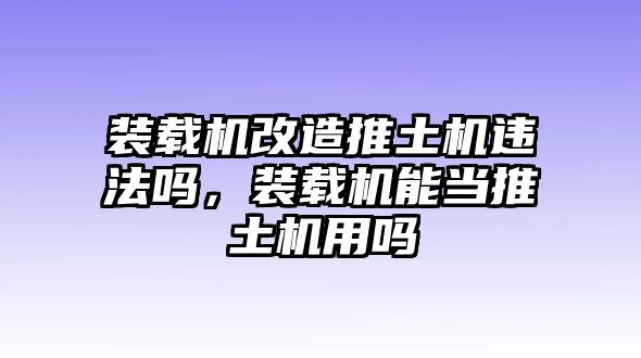 裝載機改造推土機違法嗎，裝載機能當推土機用嗎