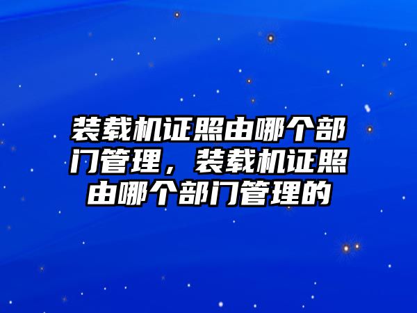 裝載機證照由哪個部門管理，裝載機證照由哪個部門管理的