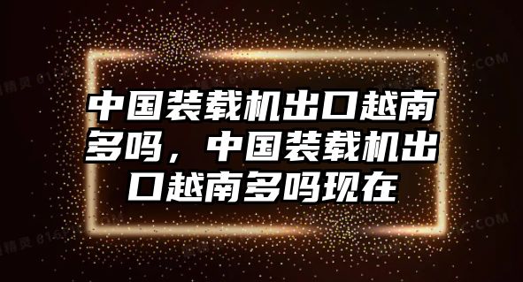 中國裝載機出口越南多嗎，中國裝載機出口越南多嗎現(xiàn)在