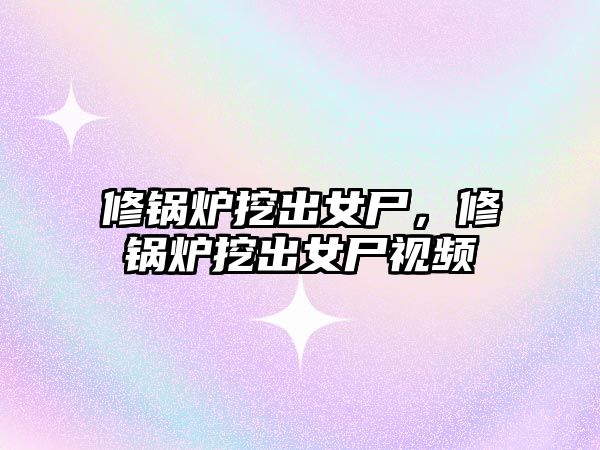 修鍋爐挖出女尸，修鍋爐挖出女尸視頻