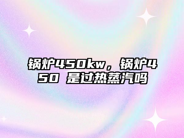 鍋爐450kw，鍋爐450℃是過(guò)熱蒸汽嗎