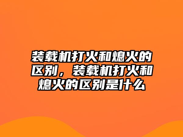 裝載機(jī)打火和熄火的區(qū)別，裝載機(jī)打火和熄火的區(qū)別是什么