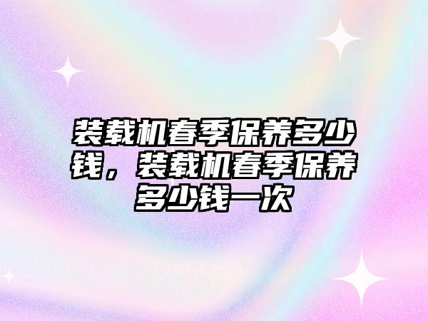 裝載機(jī)春季保養(yǎng)多少錢，裝載機(jī)春季保養(yǎng)多少錢一次