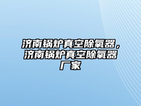 濟(jì)南鍋爐真空除氧器，濟(jì)南鍋爐真空除氧器廠家