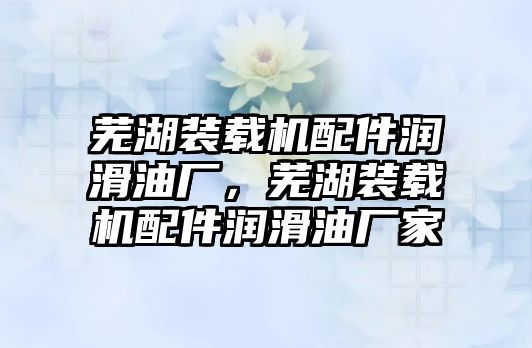 蕪湖裝載機配件潤滑油廠，蕪湖裝載機配件潤滑油廠家