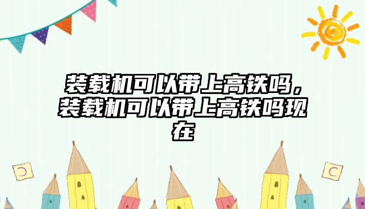 裝載機(jī)可以帶上高鐵嗎，裝載機(jī)可以帶上高鐵嗎現(xiàn)在