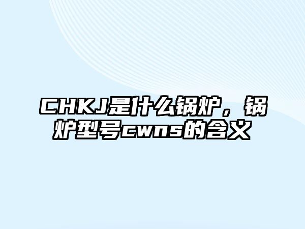 CHKJ是什么鍋爐，鍋爐型號cwns的含義