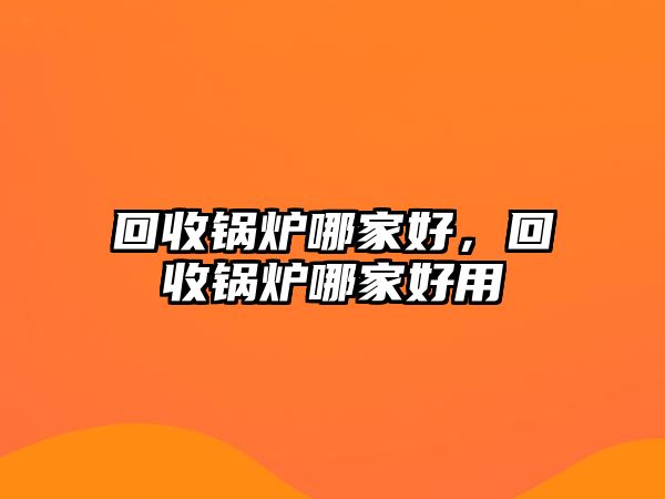 回收鍋爐哪家好，回收鍋爐哪家好用