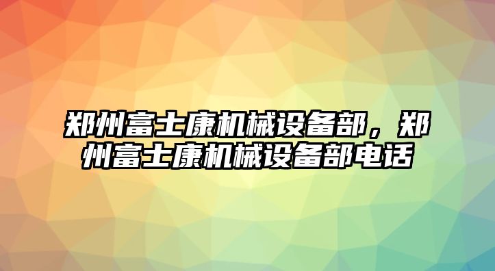 鄭州富士康機械設(shè)備部，鄭州富士康機械設(shè)備部電話