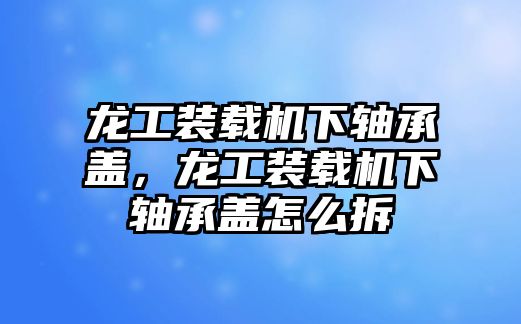 龍工裝載機(jī)下軸承蓋，龍工裝載機(jī)下軸承蓋怎么拆