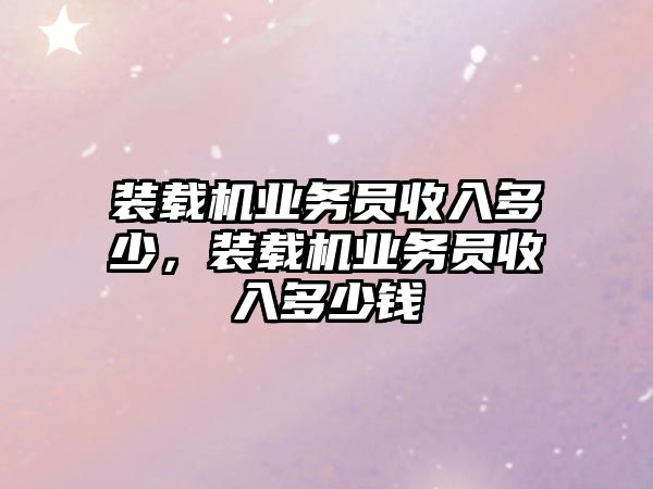 裝載機業(yè)務(wù)員收入多少，裝載機業(yè)務(wù)員收入多少錢