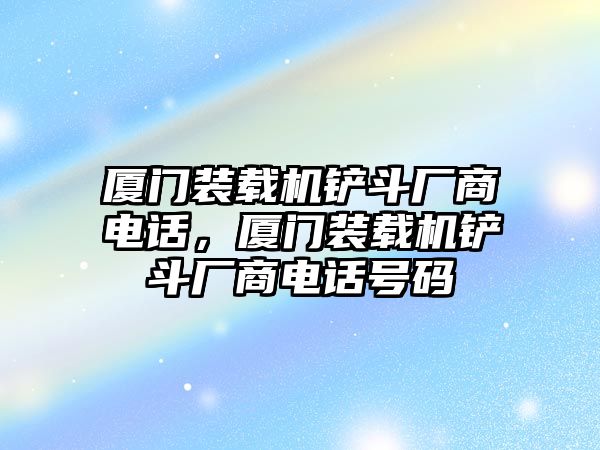 廈門裝載機(jī)鏟斗廠商電話，廈門裝載機(jī)鏟斗廠商電話號(hào)碼