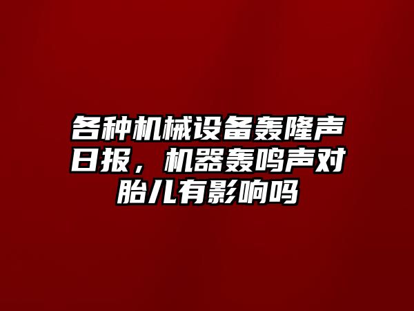 各種機(jī)械設(shè)備轟隆聲日報，機(jī)器轟鳴聲對胎兒有影響嗎