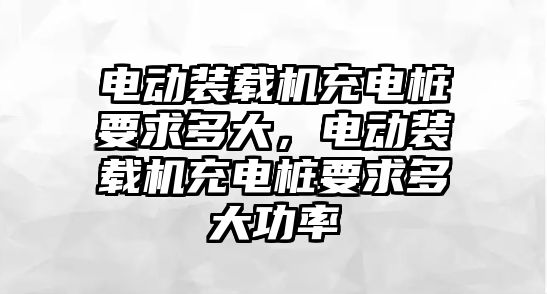 電動裝載機(jī)充電樁要求多大，電動裝載機(jī)充電樁要求多大功率