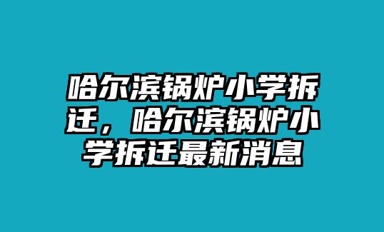 哈爾濱鍋爐小學(xué)拆遷，哈爾濱鍋爐小學(xué)拆遷最新消息