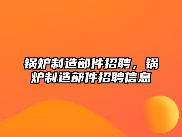 鍋爐制造部件招聘，鍋爐制造部件招聘信息