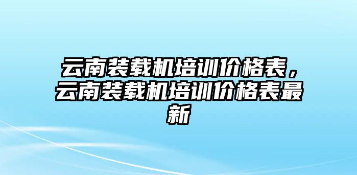 云南裝載機培訓價格表，云南裝載機培訓價格表最新