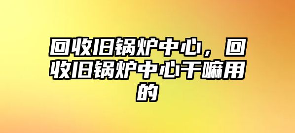 回收舊鍋爐中心，回收舊鍋爐中心干嘛用的