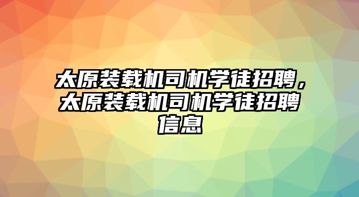 太原裝載機(jī)司機(jī)學(xué)徒招聘，太原裝載機(jī)司機(jī)學(xué)徒招聘信息