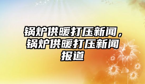 鍋爐供暖打壓新聞，鍋爐供暖打壓新聞報(bào)道