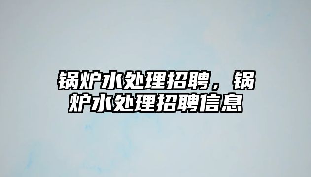 鍋爐水處理招聘，鍋爐水處理招聘信息