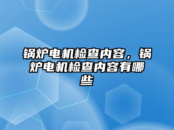 鍋爐電機檢查內(nèi)容，鍋爐電機檢查內(nèi)容有哪些