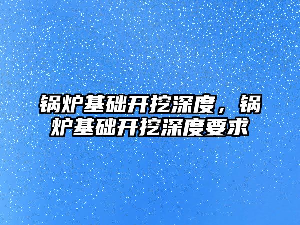 鍋爐基礎開挖深度，鍋爐基礎開挖深度要求