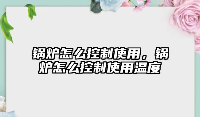 鍋爐怎么控制使用，鍋爐怎么控制使用溫度