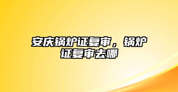 安慶鍋爐證復(fù)審，鍋爐證復(fù)審去哪