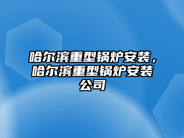 哈爾濱重型鍋爐安裝，哈爾濱重型鍋爐安裝公司